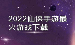 2022仙侠手游最火游戏下载（最火的仙侠手机游戏下载排行）