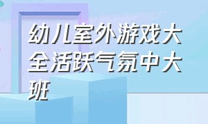 幼儿室外游戏大全活跃气氛中大班