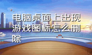 电脑桌面上出现游戏图标怎么删除（电脑桌面有游戏图标怎么删除）