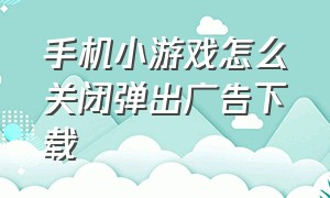 手机小游戏怎么关闭弹出广告下载（怎么才能关闭手机弹出广告）