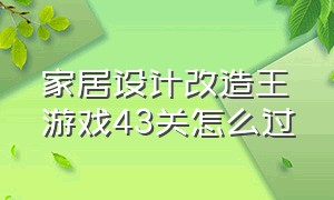 家居设计改造王游戏43关怎么过（家居设计房子改造游戏）