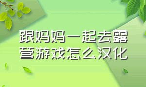 跟妈妈一起去露营游戏怎么汉化（和朋友陪妈妈去露营游戏怎么下载）