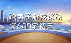 论电子游戏议论文600字初三（论电子游戏议论文600字初三优秀）