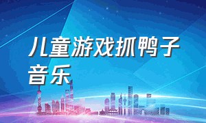 儿童游戏抓鸭子音乐（儿童游戏抓鸭子音乐叫什么）