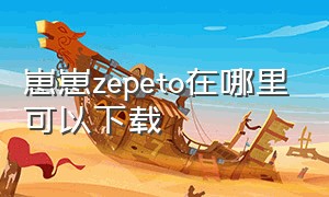 崽崽zepeto在哪里可以下载（找不到崽崽zepeto下载链接怎么办）
