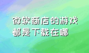 微软商店的游戏都是下载在哪（微软商店下载的游戏文件一般在哪）