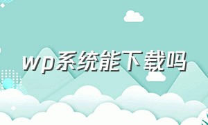 wp系统能下载吗（wp系统怎么下载软件）