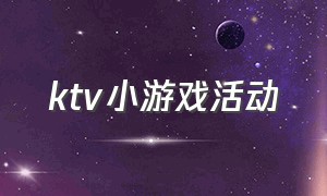 ktv小游戏活动（ktv活跃气氛的小游戏有哪些）