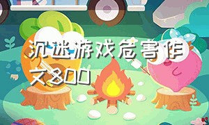 沉迷游戏危害作文800（沉迷于网络游戏的坏处作文）