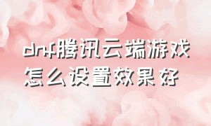 dnf腾讯云端游戏怎么设置效果好（dnf云电脑怎么设置画面）