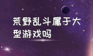 荒野乱斗属于大型游戏吗（荒野乱斗游戏能玩吗现在）