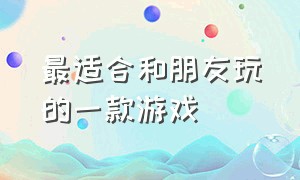 最适合和朋友玩的一款游戏（最适合和朋友玩的一款游戏有哪些）