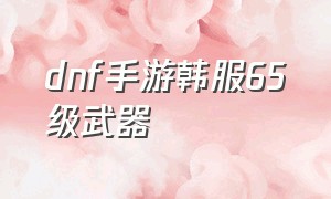 dnf手游韩服65级武器（韩服dnf手游65级武器怎么获得）