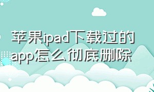 苹果ipad下载过的app怎么彻底删除