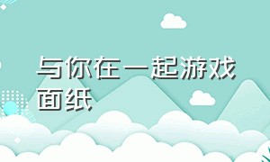 与你在一起游戏面纸（与你在一起恋爱游戏下载）