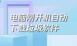 电脑刚开机自动下载垃圾软件（电脑开机自动下载垃圾软件怎么关）