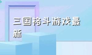 三国格斗游戏最新（三国格斗游戏最新版）