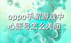 oppo手机游戏中心账号怎么关闭（oppo手机游戏中心账号怎么关闭登录）