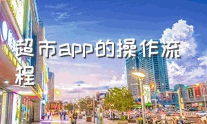 超市app的操作流程（超市如何让顾客下载app并下单）