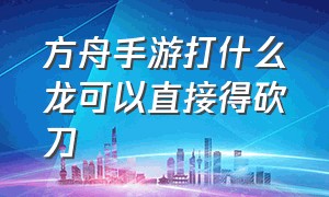 方舟手游打什么龙可以直接得砍刀