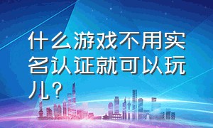 什么游戏不用实名认证就可以玩儿?（有什么游戏不用实名认证就可以玩）