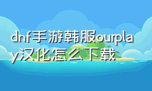 dnf手游韩服ourplay汉化怎么下载