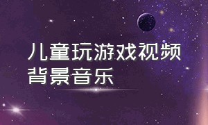 儿童玩游戏视频背景音乐（儿童玩游戏背景音乐欢快动感）