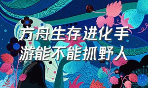 方舟生存进化手游能不能抓野人（方舟生存进化手游怎么驯免战生物）