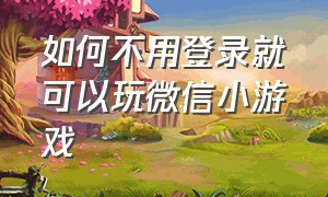 如何不用登录就可以玩微信小游戏（微信小游戏不登微信可以玩吗）