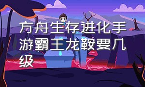 方舟生存进化手游霸王龙鞍要几级（方舟生存进化手游镰刀龙鞍在几级）