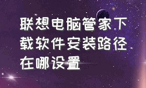 联想电脑管家下载软件安装路径在哪设置