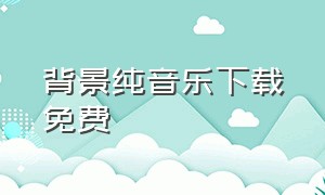 背景纯音乐下载免费（背景纯音乐下载mp3）