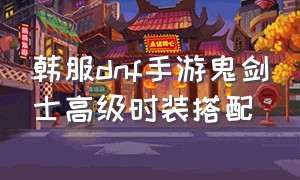 韩服dnf手游鬼剑士高级时装搭配