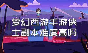 梦幻西游手游侠士副本难度高吗