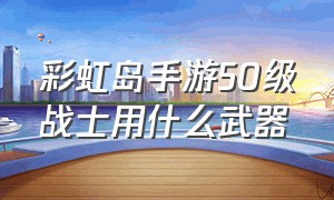 彩虹岛手游50级战士用什么武器（彩虹岛手游50级战士用什么武器最好）