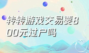 转转游戏交易要800元过户吗