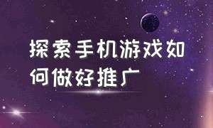 探索手机游戏如何做好推广（手机游戏推广渠道怎么开通）