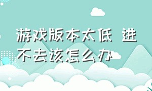 游戏版本太低 进不去该怎么办（游戏进不去解决方法详解）