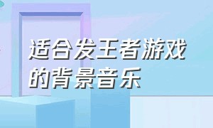 适合发王者游戏的背景音乐（王者游戏视频bgm背景音乐）