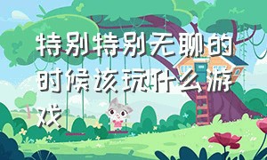 特别特别无聊的时候该玩什么游戏