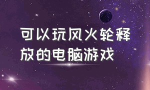 可以玩风火轮释放的电脑游戏（风火轮电脑游戏是免费的吗）