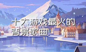 十大游戏最火的背景歌曲