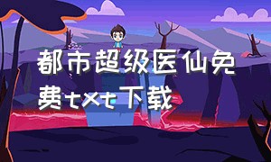 都市超级医仙免费txt下载（都市超级医仙下载txt电子书）