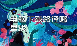 电脑下载路径哪里找（电脑下载的东西从哪里找）