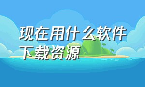 现在用什么软件下载资源（用什么软件下载是全部免费的）