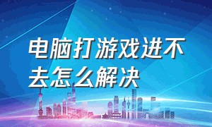 电脑打游戏进不去怎么解决