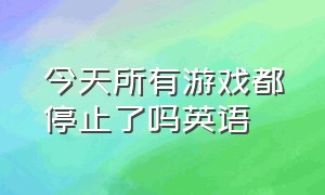 今天所有游戏都停止了吗英语（今天所有游戏都停服吗英文）