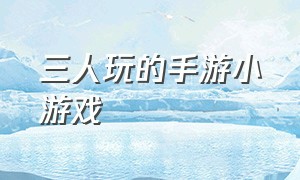 三人玩的手游小游戏（适合三人玩的小游戏手游）