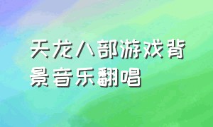 天龙八部游戏背景音乐翻唱（天龙八部游戏背景音乐网站）