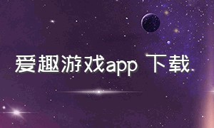 爱趣游戏app 下载（爱趣手游app官方下载）